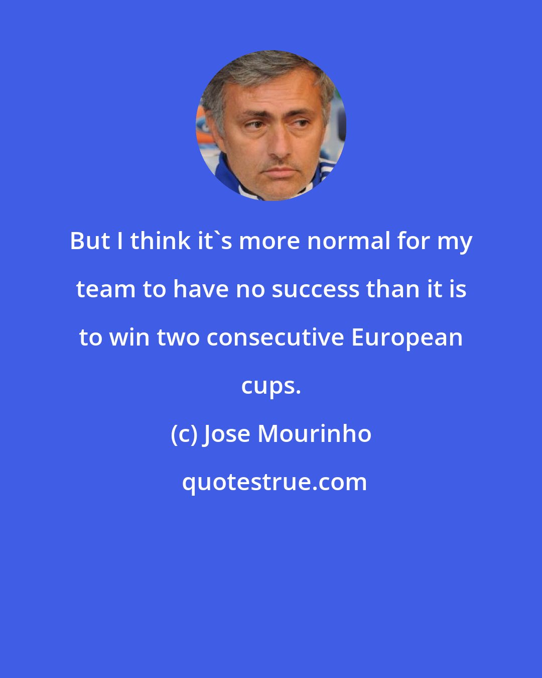 Jose Mourinho: But I think it's more normal for my team to have no success than it is to win two consecutive European cups.