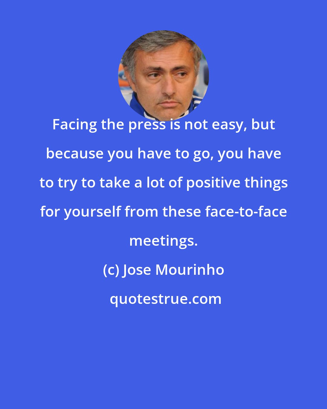 Jose Mourinho: Facing the press is not easy, but because you have to go, you have to try to take a lot of positive things for yourself from these face-to-face meetings.