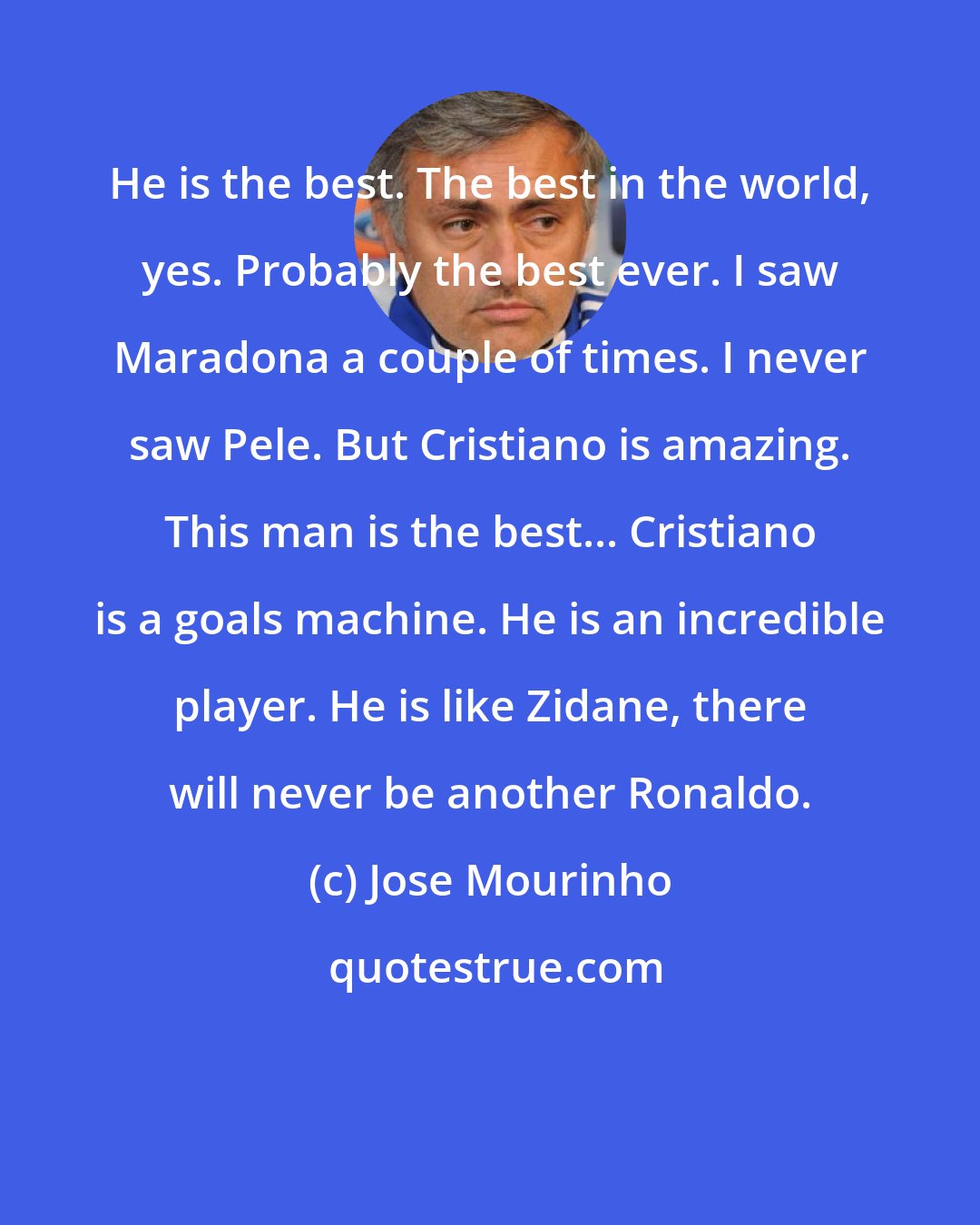 Jose Mourinho: He is the best. The best in the world, yes. Probably the best ever. I saw Maradona a couple of times. I never saw Pele. But Cristiano is amazing. This man is the best... Cristiano is a goals machine. He is an incredible player. He is like Zidane, there will never be another Ronaldo.