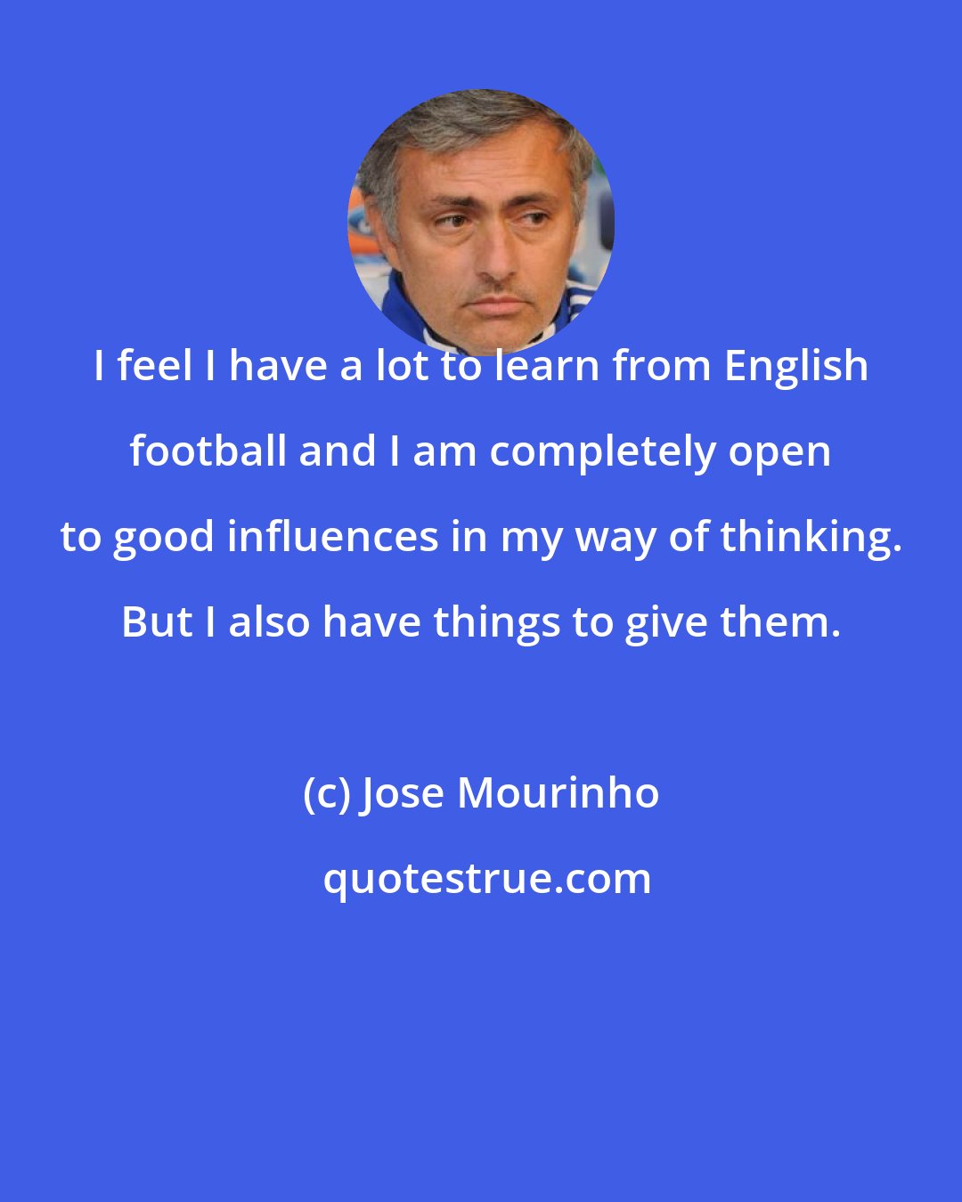 Jose Mourinho: I feel I have a lot to learn from English football and I am completely open to good influences in my way of thinking. But I also have things to give them.