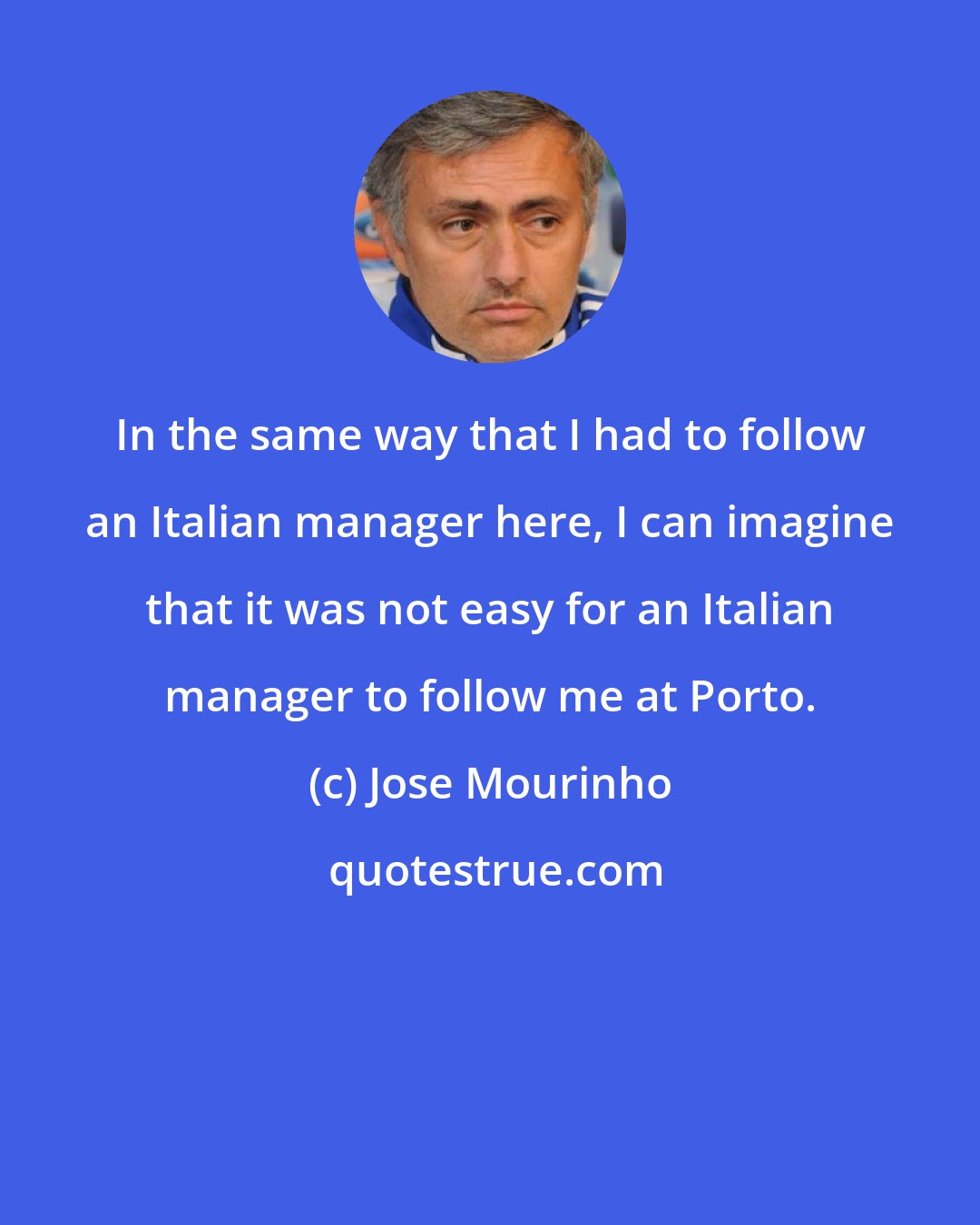 Jose Mourinho: In the same way that I had to follow an Italian manager here, I can imagine that it was not easy for an Italian manager to follow me at Porto.