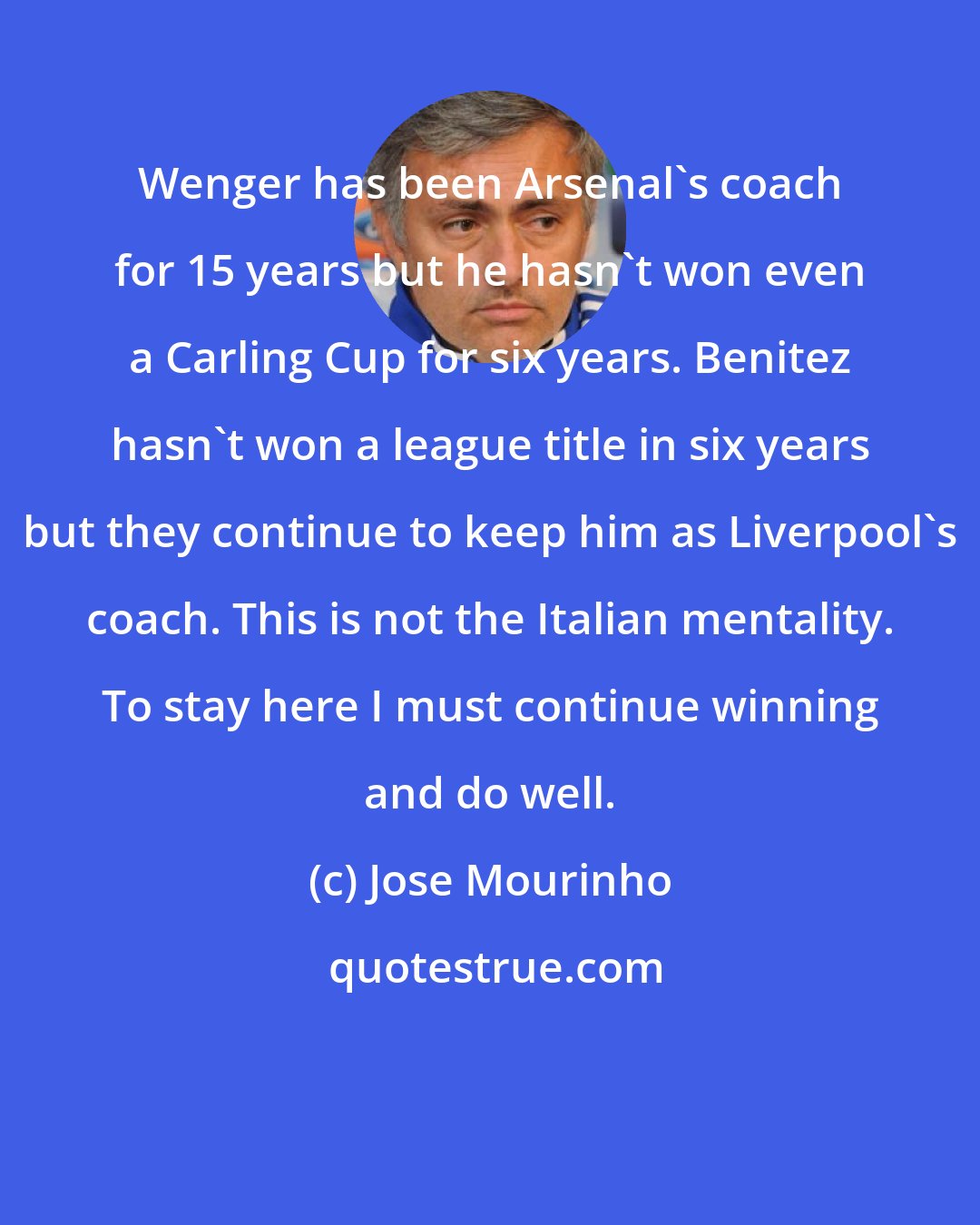 Jose Mourinho: Wenger has been Arsenal's coach for 15 years but he hasn't won even a Carling Cup for six years. Benitez hasn't won a league title in six years but they continue to keep him as Liverpool's coach. This is not the Italian mentality. To stay here I must continue winning and do well.