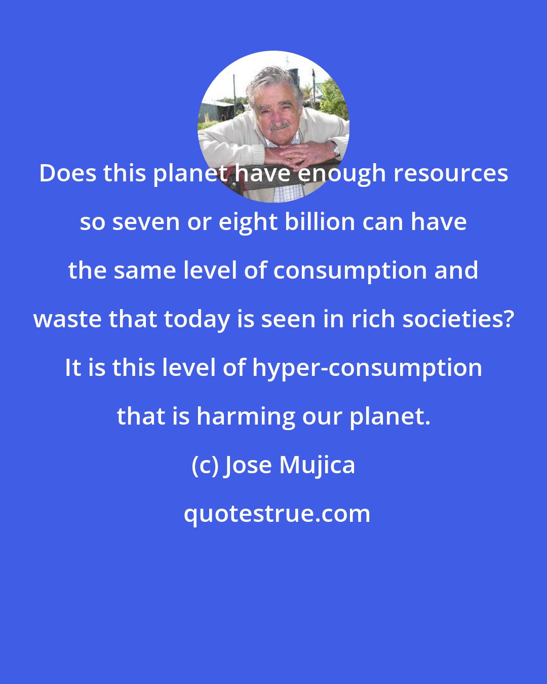 Jose Mujica: Does this planet have enough resources so seven or eight billion can have the same level of consumption and waste that today is seen in rich societies? It is this level of hyper-consumption that is harming our planet.