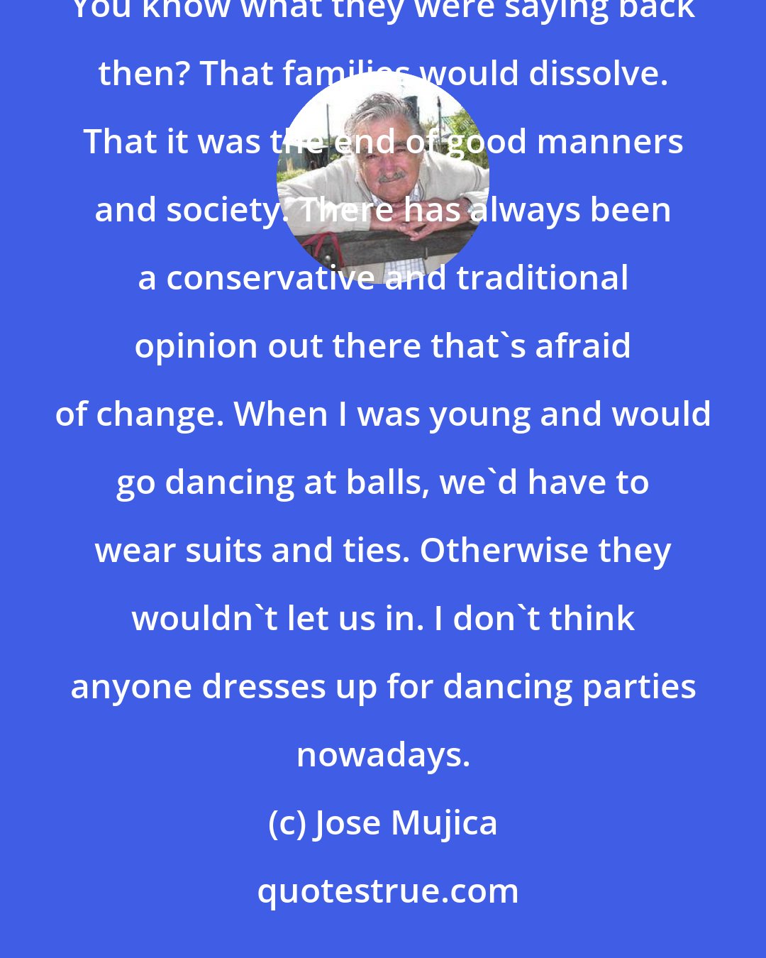 Jose Mujica: It has always been like that with changes. In 1913, we established divorce as a right for women in Uruguay. You know what they were saying back then? That families would dissolve. That it was the end of good manners and society. There has always been a conservative and traditional opinion out there that's afraid of change. When I was young and would go dancing at balls, we'd have to wear suits and ties. Otherwise they wouldn't let us in. I don't think anyone dresses up for dancing parties nowadays.