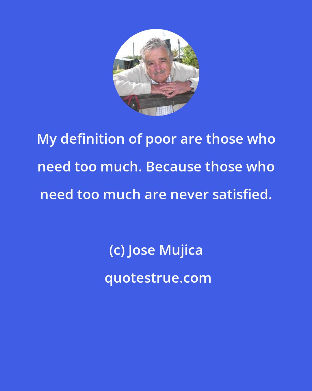 Jose Mujica: My definition of poor are those who need too much. Because those who need too much are never satisfied.