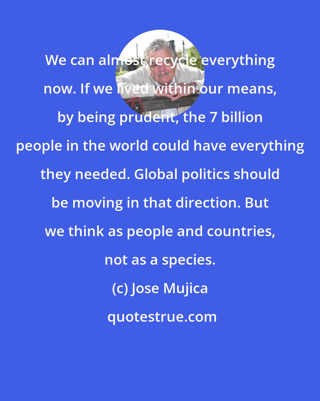 Jose Mujica: We can almost recycle everything now. If we lived within our means, by being prudent, the 7 billion people in the world could have everything they needed. Global politics should be moving in that direction. But we think as people and countries, not as a species.