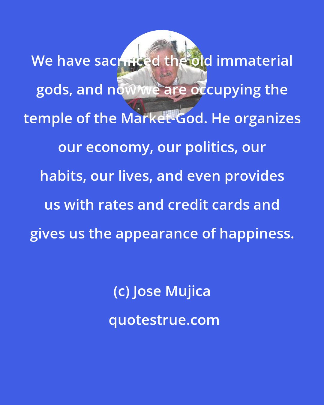 Jose Mujica: We have sacrificed the old immaterial gods, and now we are occupying the temple of the Market-God. He organizes our economy, our politics, our habits, our lives, and even provides us with rates and credit cards and gives us the appearance of happiness.