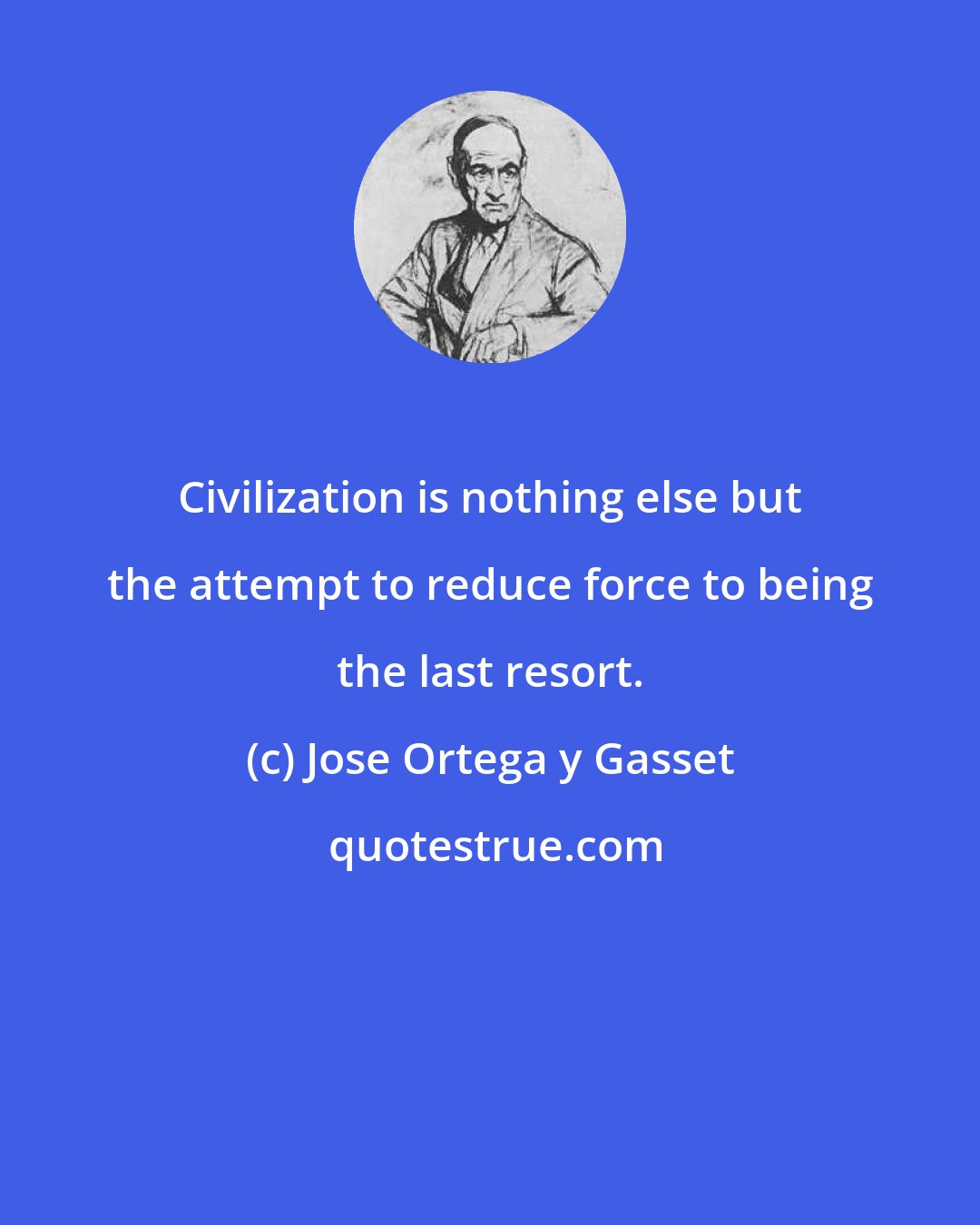 Jose Ortega y Gasset: Civilization is nothing else but the attempt to reduce force to being the last resort.