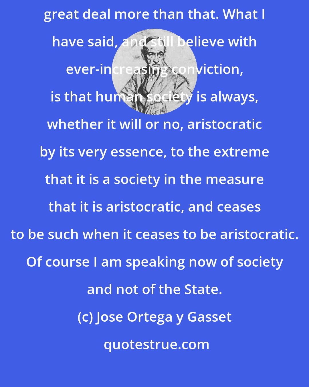 Jose Ortega y Gasset: I have never said that human society ought to be aristocratic, but a great deal more than that. What I have said, and still believe with ever-increasing conviction, is that human society is always, whether it will or no, aristocratic by its very essence, to the extreme that it is a society in the measure that it is aristocratic, and ceases to be such when it ceases to be aristocratic. Of course I am speaking now of society and not of the State.
