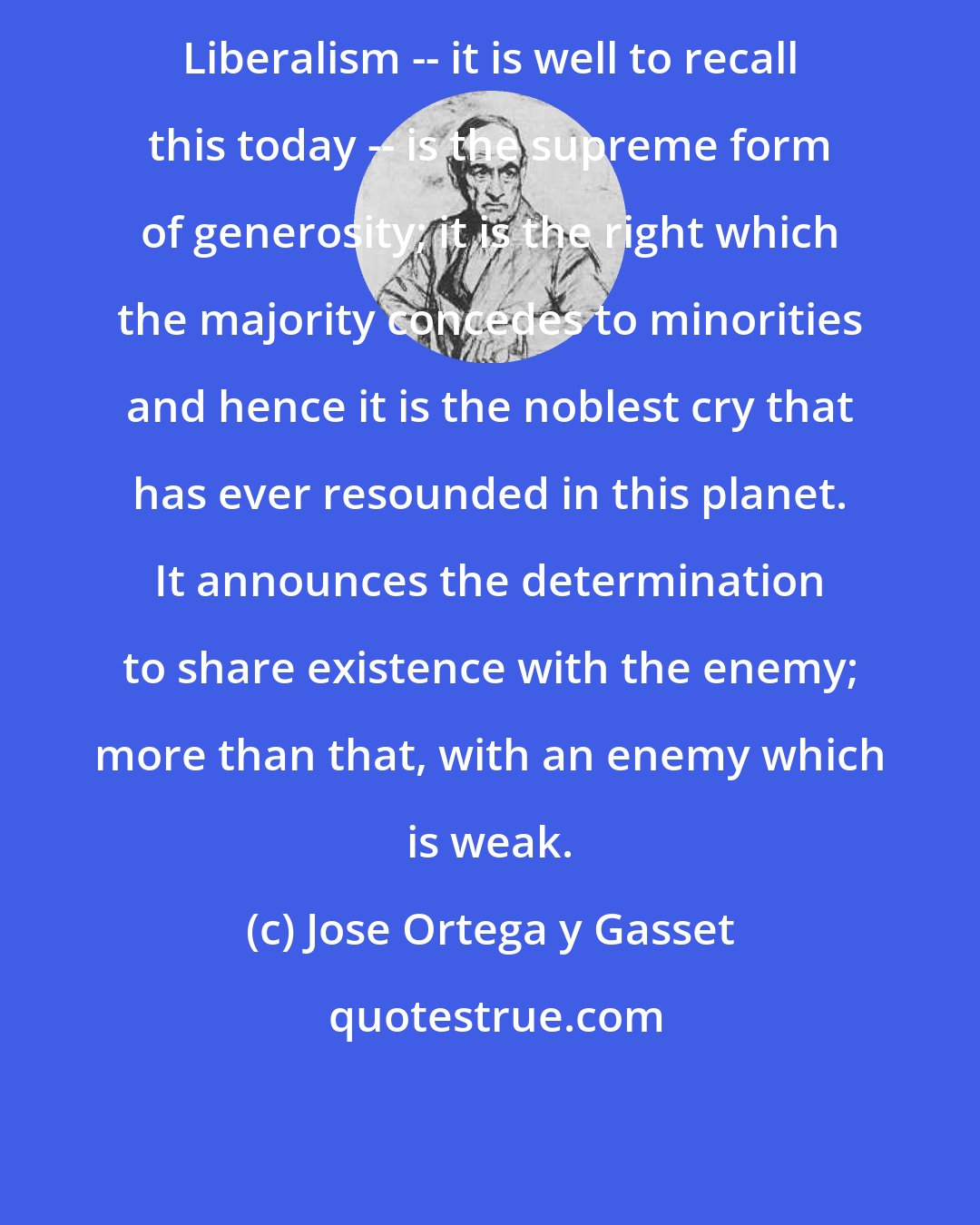 Jose Ortega y Gasset: Liberalism -- it is well to recall this today -- is the supreme form of generosity; it is the right which the majority concedes to minorities and hence it is the noblest cry that has ever resounded in this planet. It announces the determination to share existence with the enemy; more than that, with an enemy which is weak.