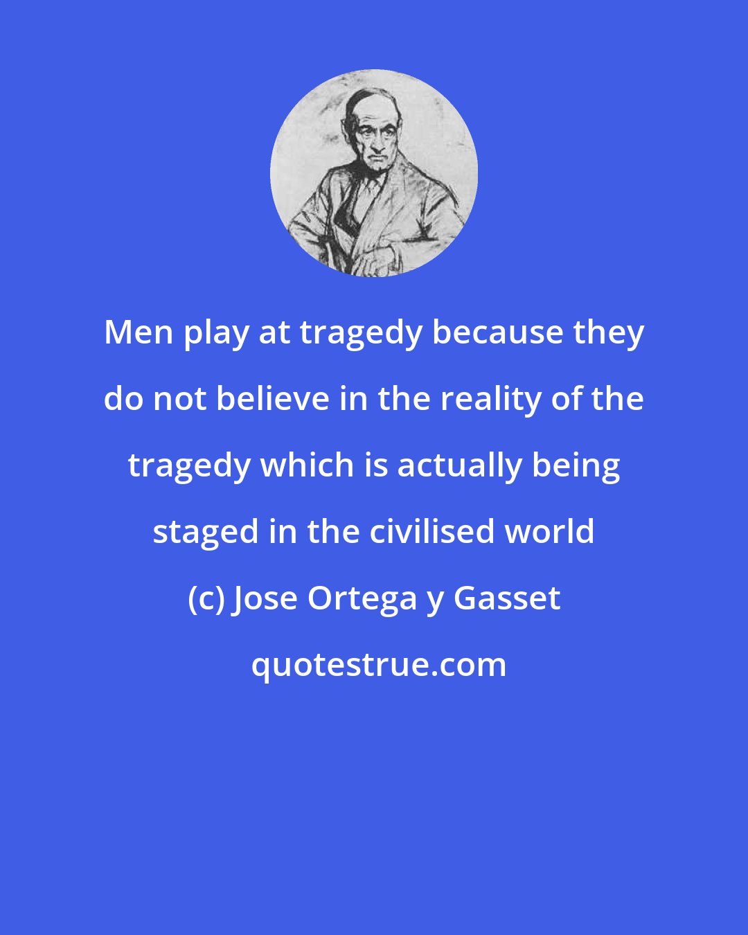 Jose Ortega y Gasset: Men play at tragedy because they do not believe in the reality of the tragedy which is actually being staged in the civilised world