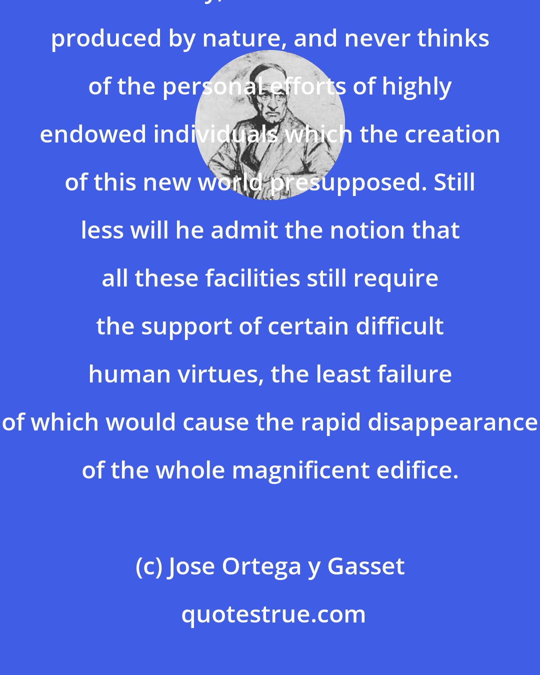 Jose Ortega y Gasset: The common man, finding himself in a world so excellent, technically and socially, believes it has been produced by nature, and never thinks of the personal efforts of highly endowed individuals which the creation of this new world presupposed. Still less will he admit the notion that all these facilities still require the support of certain difficult human virtues, the least failure of which would cause the rapid disappearance of the whole magnificent edifice.