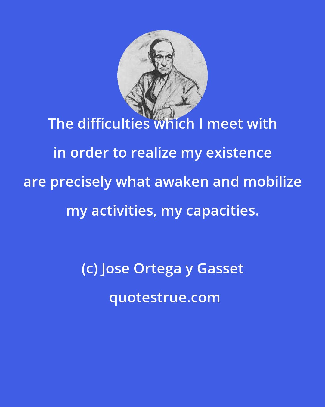 Jose Ortega y Gasset: The difficulties which I meet with in order to realize my existence are precisely what awaken and mobilize my activities, my capacities.