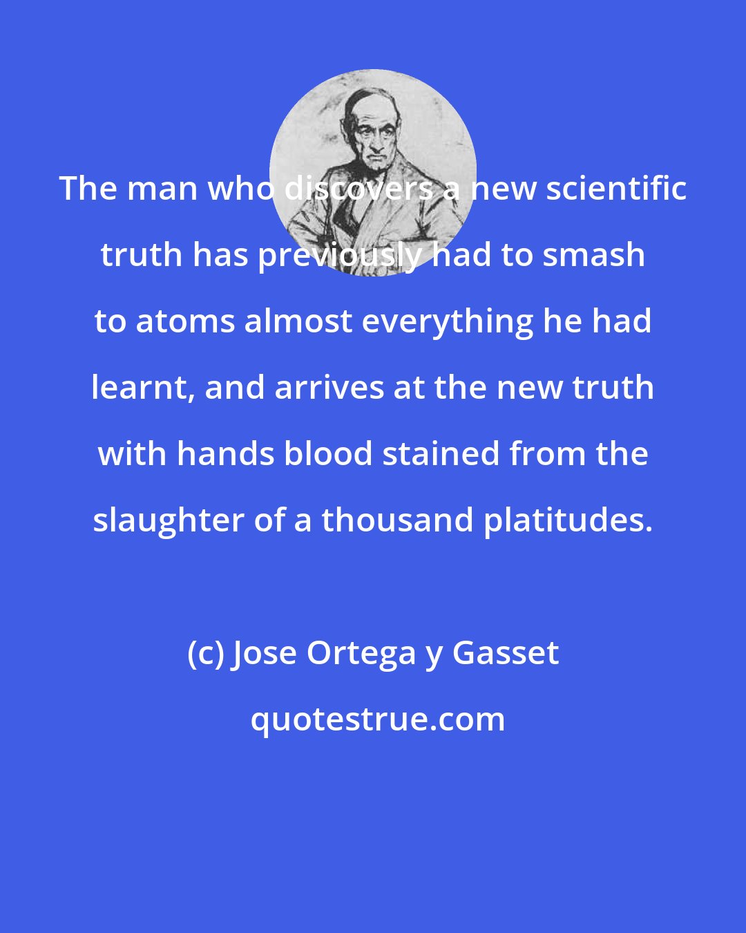 Jose Ortega y Gasset: The man who discovers a new scientific truth has previously had to smash to atoms almost everything he had learnt, and arrives at the new truth with hands blood stained from the slaughter of a thousand platitudes.