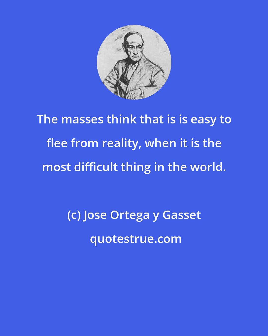 Jose Ortega y Gasset: The masses think that is is easy to flee from reality, when it is the most difficult thing in the world.