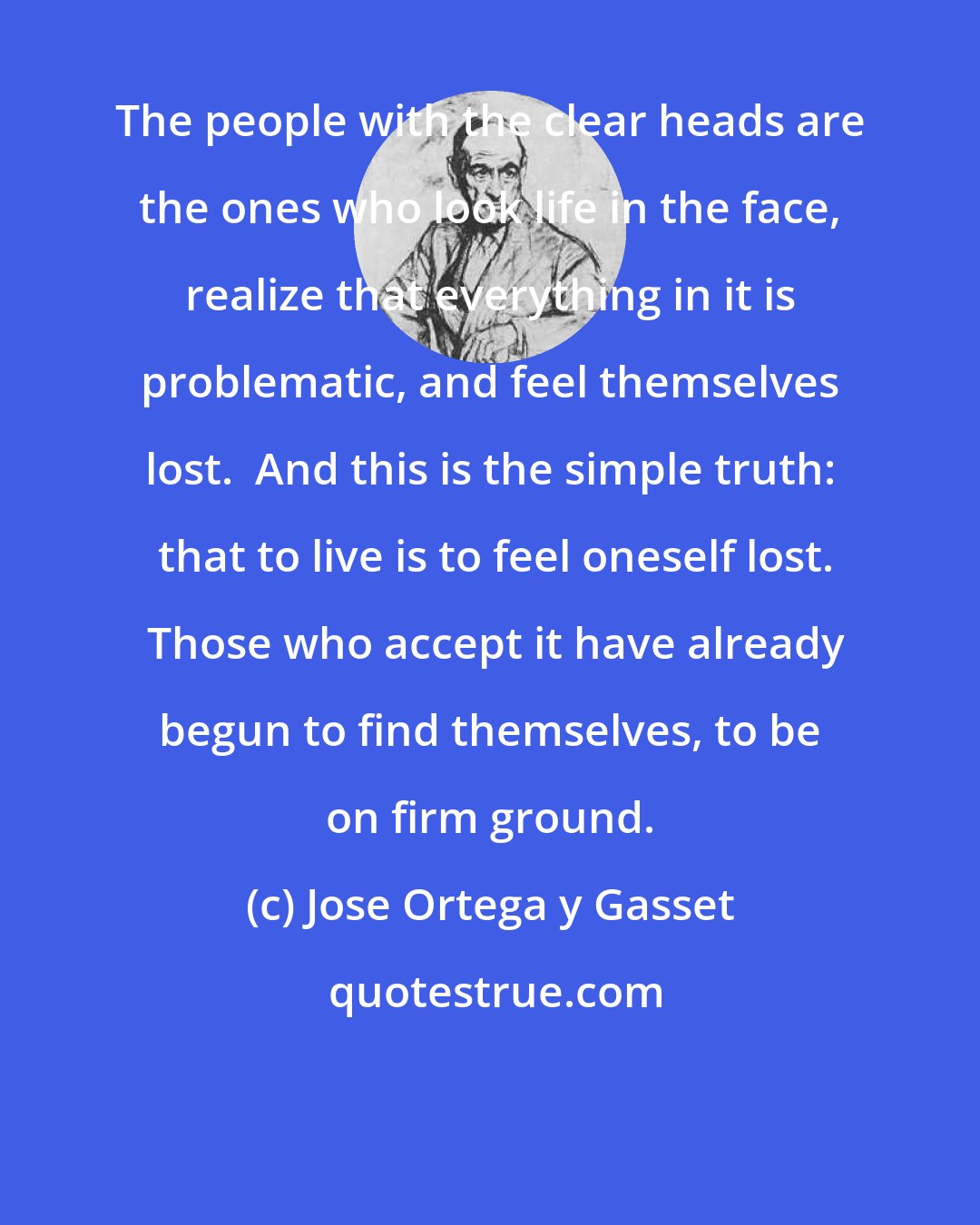 Jose Ortega y Gasset: The people with the clear heads are the ones who look life in the face, realize that everything in it is problematic, and feel themselves lost.  And this is the simple truth:  that to live is to feel oneself lost.  Those who accept it have already begun to find themselves, to be on firm ground.