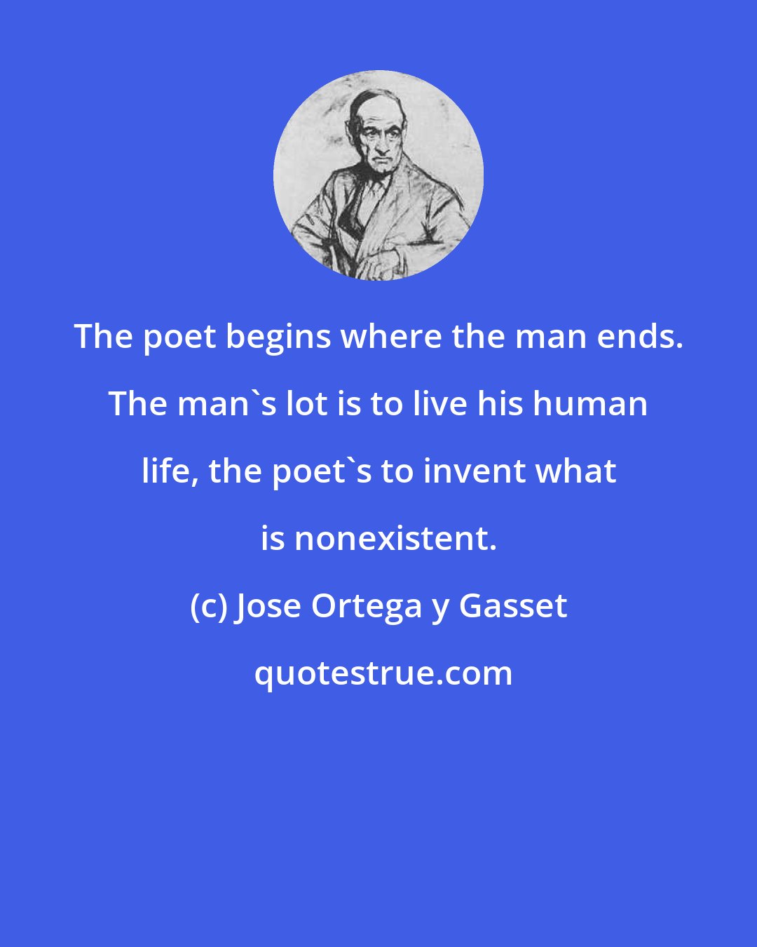 Jose Ortega y Gasset: The poet begins where the man ends. The man's lot is to live his human life, the poet's to invent what is nonexistent.