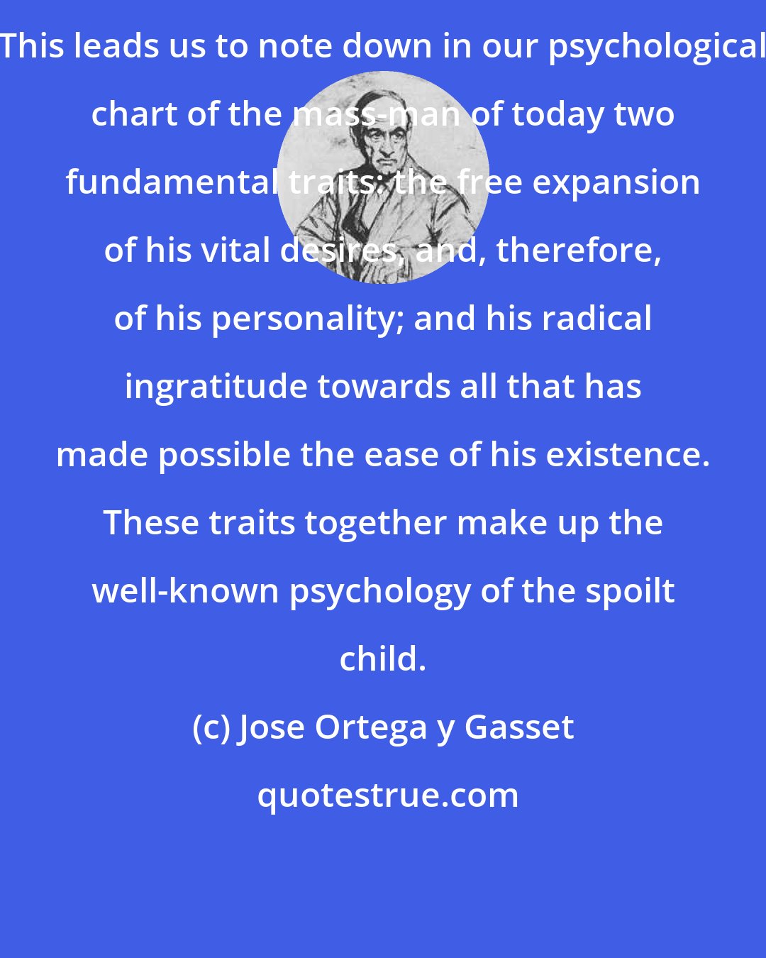 Jose Ortega y Gasset: This leads us to note down in our psychological chart of the mass-man of today two fundamental traits: the free expansion of his vital desires, and, therefore, of his personality; and his radical ingratitude towards all that has made possible the ease of his existence. These traits together make up the well-known psychology of the spoilt child.