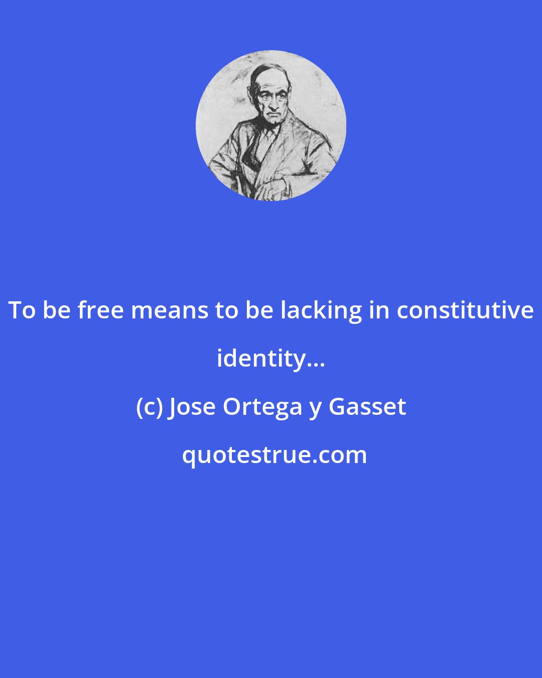 Jose Ortega y Gasset: To be free means to be lacking in constitutive identity...