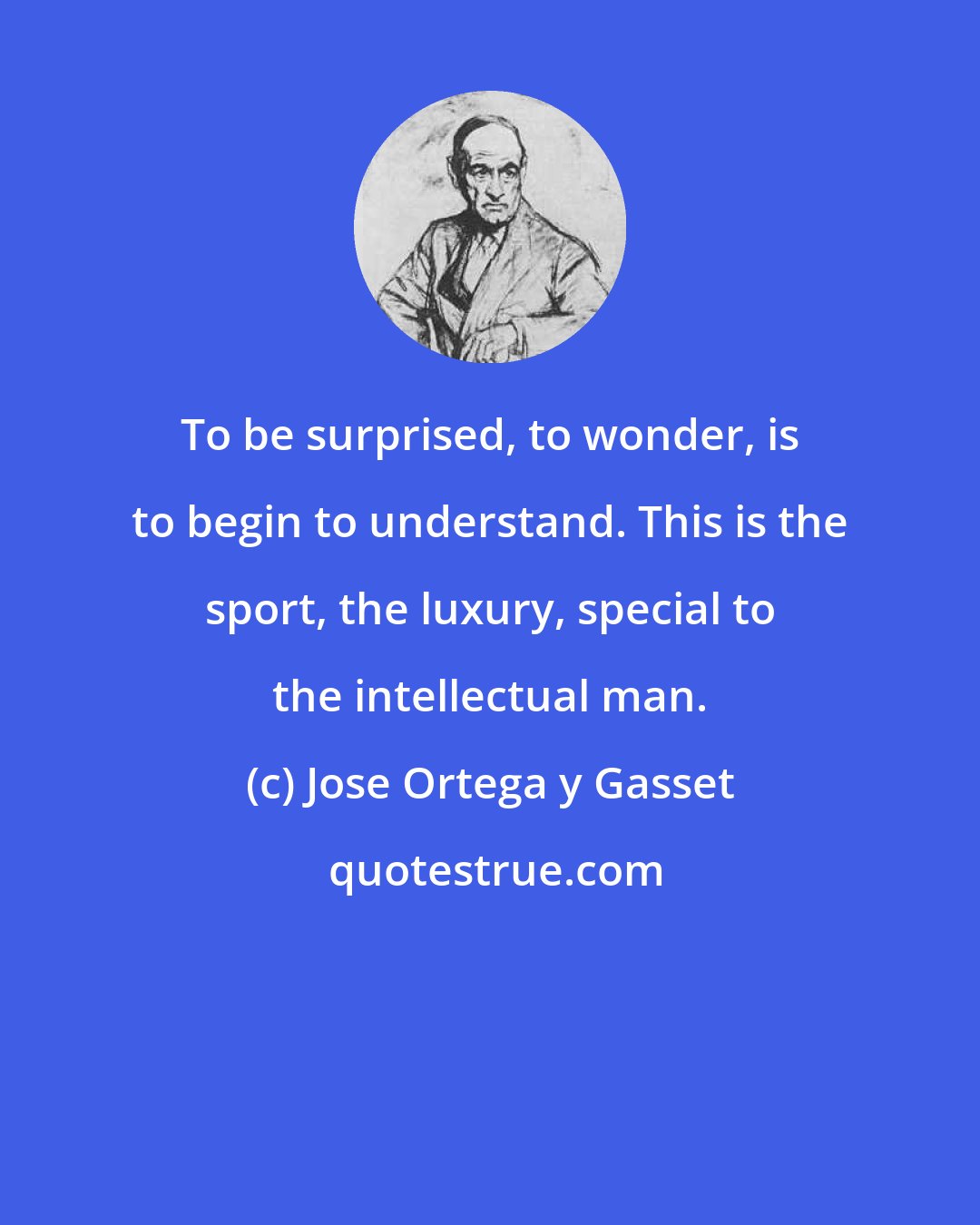 Jose Ortega y Gasset: To be surprised, to wonder, is to begin to understand. This is the sport, the luxury, special to the intellectual man.