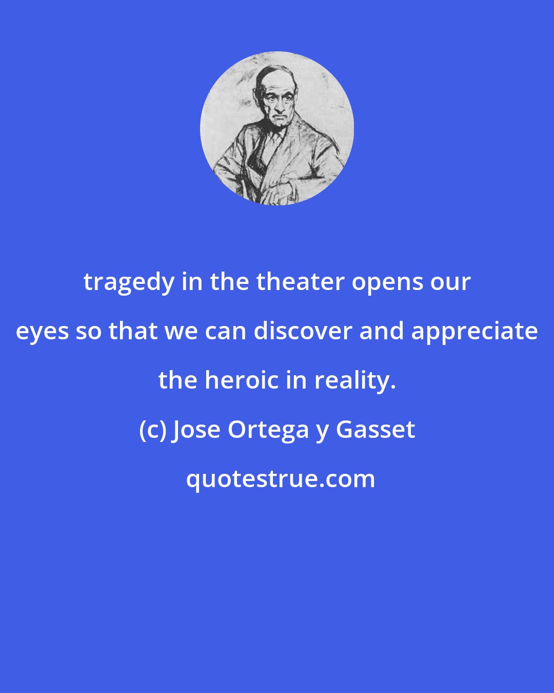 Jose Ortega y Gasset: tragedy in the theater opens our eyes so that we can discover and appreciate the heroic in reality.