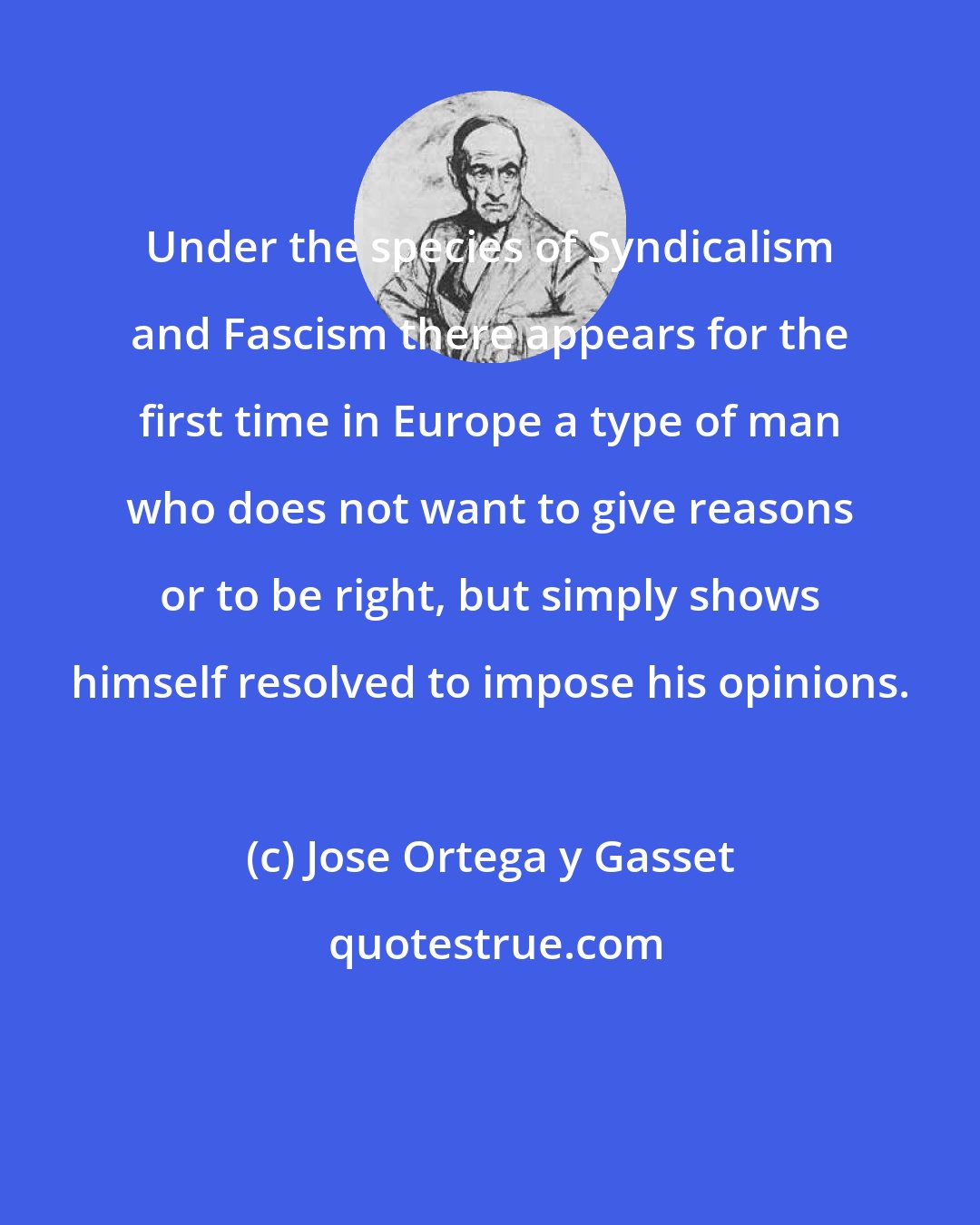 Jose Ortega y Gasset: Under the species of Syndicalism and Fascism there appears for the first time in Europe a type of man who does not want to give reasons or to be right, but simply shows himself resolved to impose his opinions.