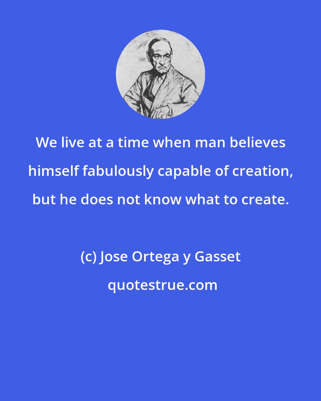 Jose Ortega y Gasset: We live at a time when man believes himself fabulously capable of creation, but he does not know what to create.