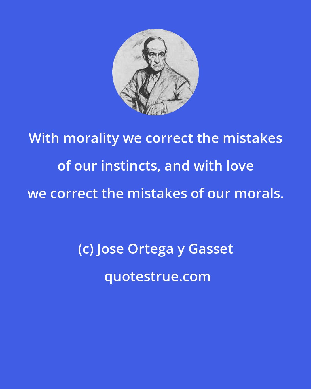 Jose Ortega y Gasset: With morality we correct the mistakes of our instincts, and with love we correct the mistakes of our morals.