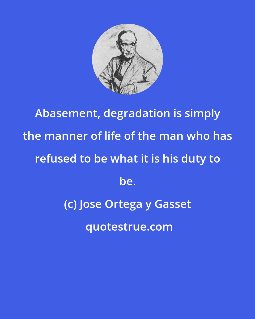 Jose Ortega y Gasset: Abasement, degradation is simply the manner of life of the man who has refused to be what it is his duty to be.