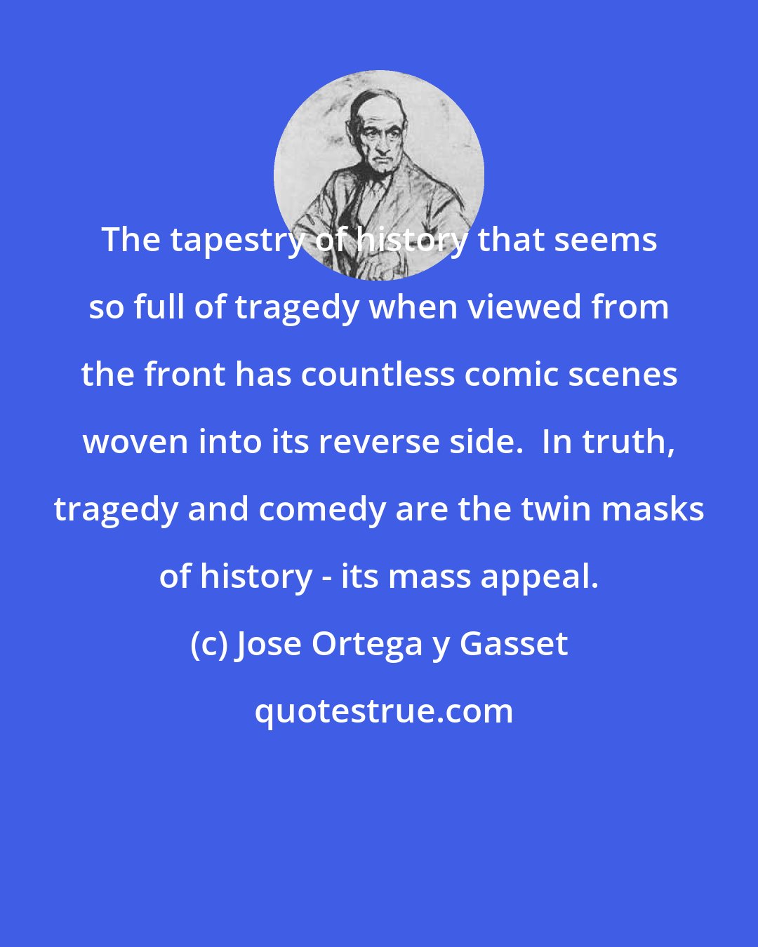 Jose Ortega y Gasset: The tapestry of history that seems so full of tragedy when viewed from the front has countless comic scenes woven into its reverse side.  In truth, tragedy and comedy are the twin masks of history - its mass appeal.