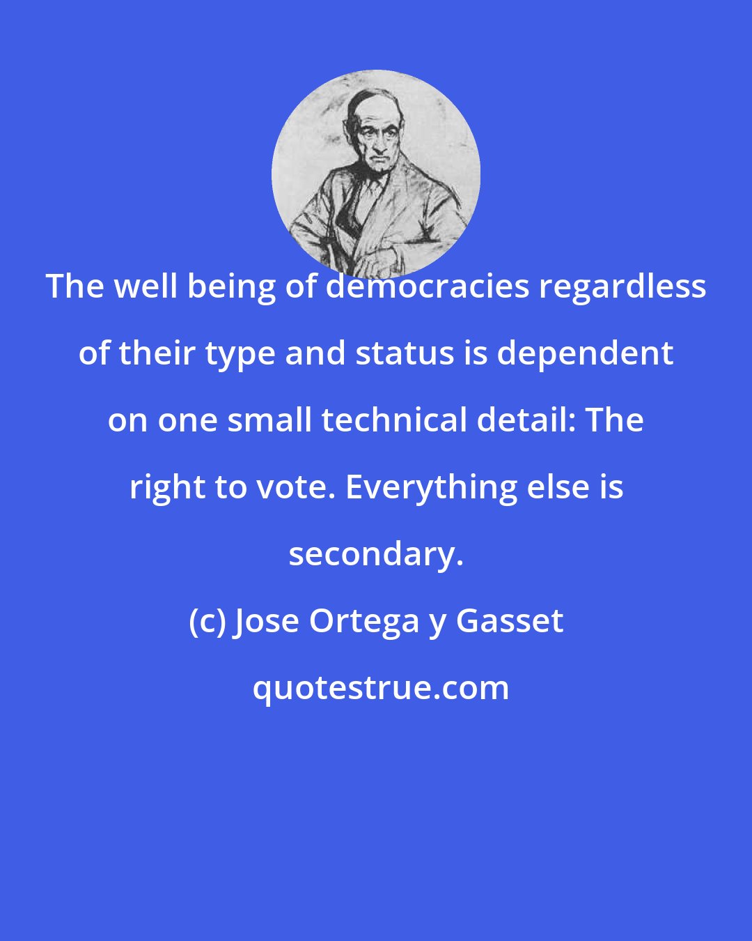 Jose Ortega y Gasset: The well being of democracies regardless of their type and status is dependent on one small technical detail: The right to vote. Everything else is secondary.