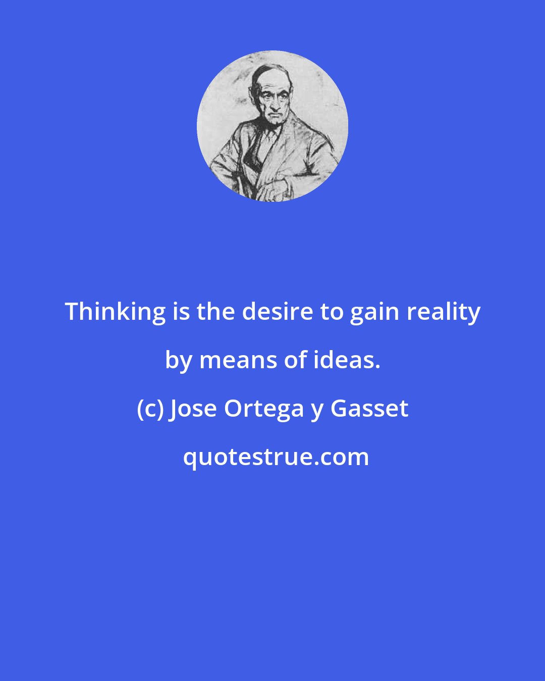 Jose Ortega y Gasset: Thinking is the desire to gain reality by means of ideas.