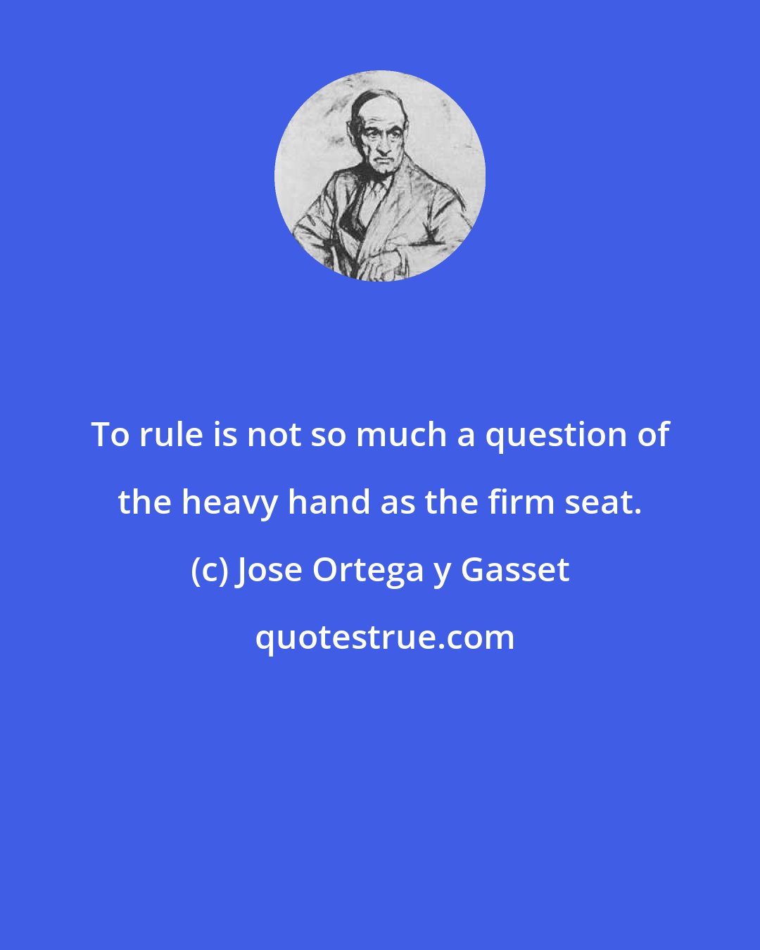 Jose Ortega y Gasset: To rule is not so much a question of the heavy hand as the firm seat.