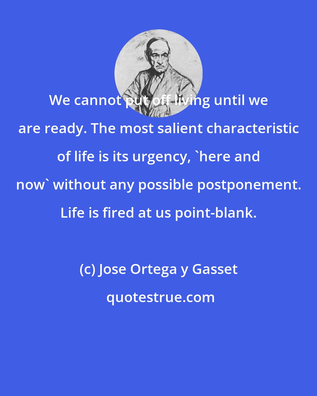 Jose Ortega y Gasset: We cannot put off living until we are ready. The most salient characteristic of life is its urgency, 'here and now' without any possible postponement. Life is fired at us point-blank.