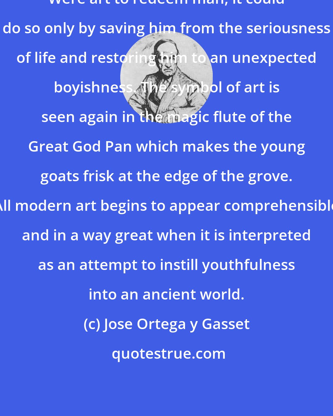 Jose Ortega y Gasset: Were art to redeem man, it could do so only by saving him from the seriousness of life and restoring him to an unexpected boyishness. The symbol of art is seen again in the magic flute of the Great God Pan which makes the young goats frisk at the edge of the grove. All modern art begins to appear comprehensible and in a way great when it is interpreted as an attempt to instill youthfulness into an ancient world.