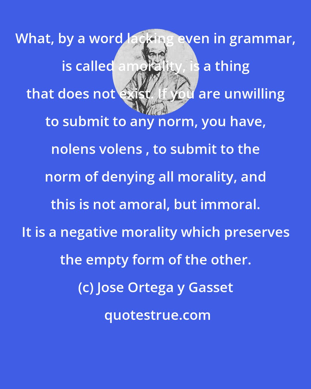 Jose Ortega y Gasset: What, by a word lacking even in grammar, is called amorality, is a thing that does not exist. If you are unwilling to submit to any norm, you have, nolens volens , to submit to the norm of denying all morality, and this is not amoral, but immoral. It is a negative morality which preserves the empty form of the other.