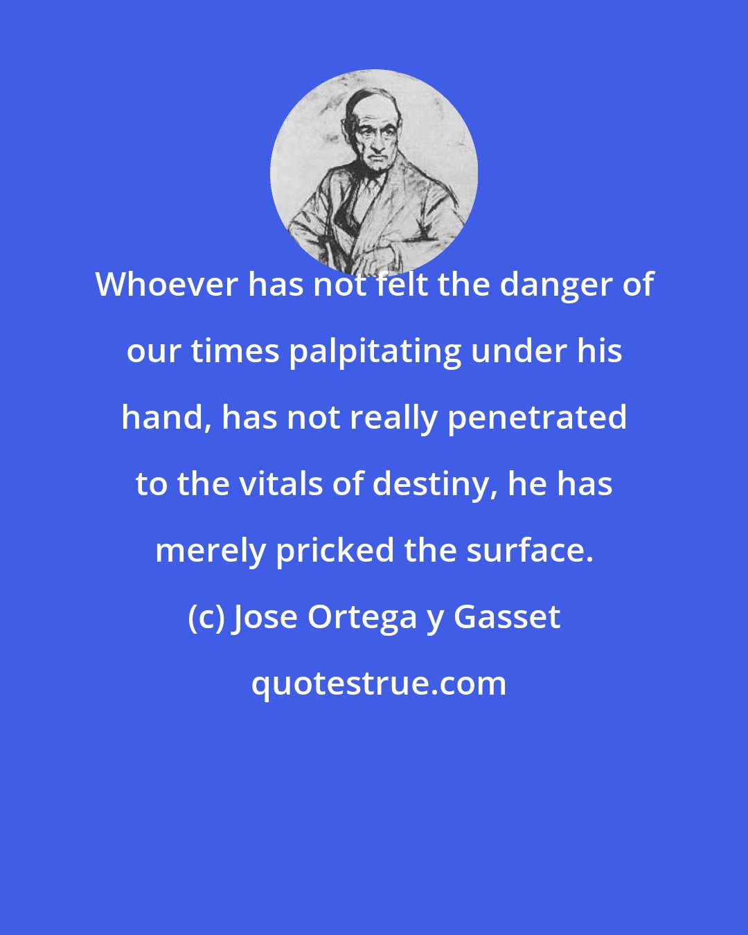 Jose Ortega y Gasset: Whoever has not felt the danger of our times palpitating under his hand, has not really penetrated to the vitals of destiny, he has merely pricked the surface.