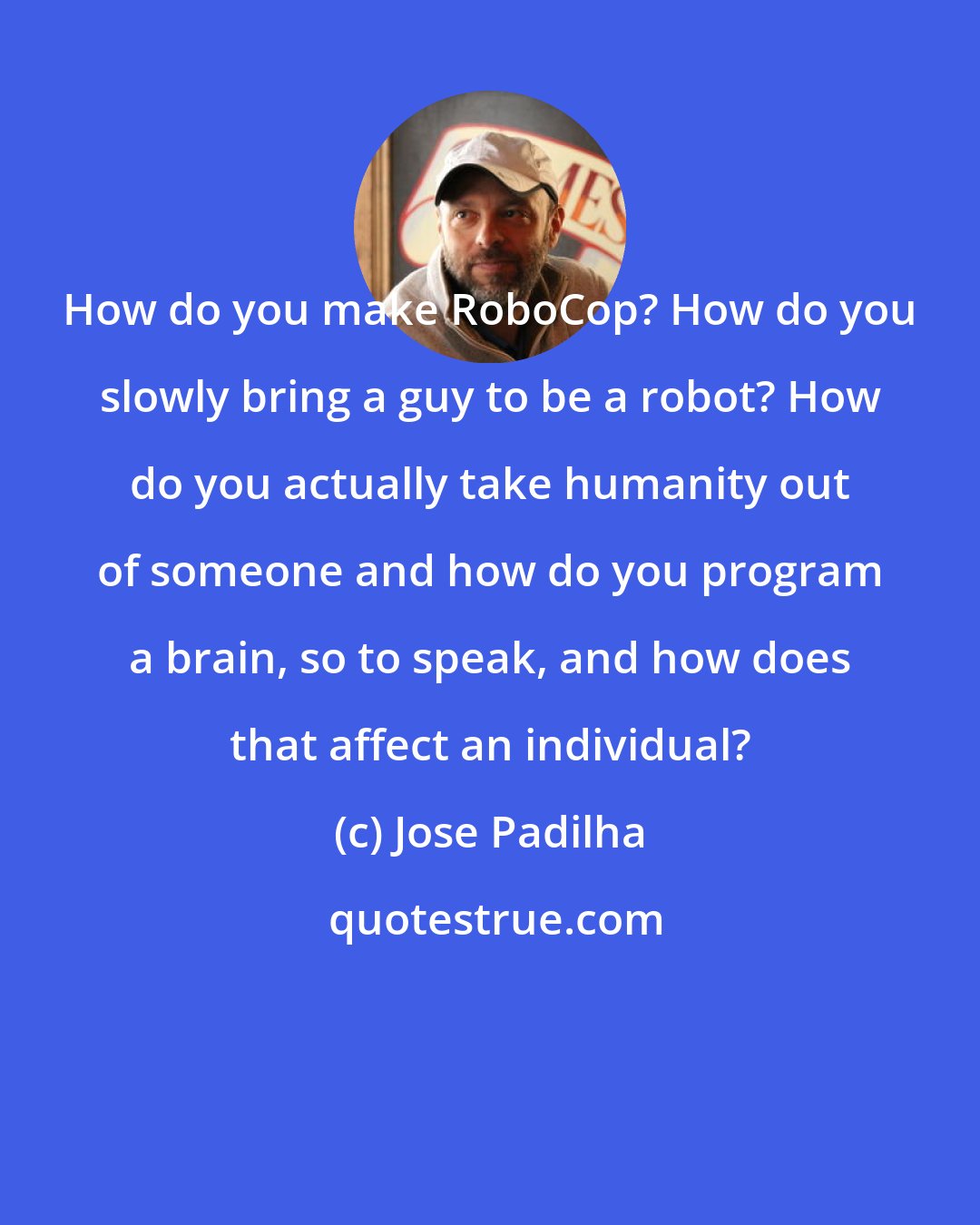 Jose Padilha: How do you make RoboCop? How do you slowly bring a guy to be a robot? How do you actually take humanity out of someone and how do you program a brain, so to speak, and how does that affect an individual?