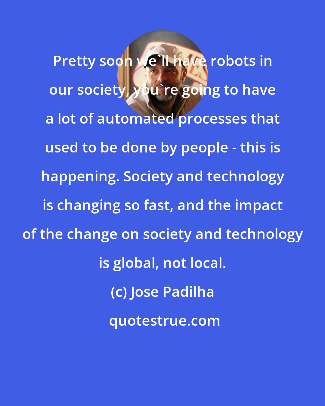 Jose Padilha: Pretty soon we'll have robots in our society, you're going to have a lot of automated processes that used to be done by people - this is happening. Society and technology is changing so fast, and the impact of the change on society and technology is global, not local.