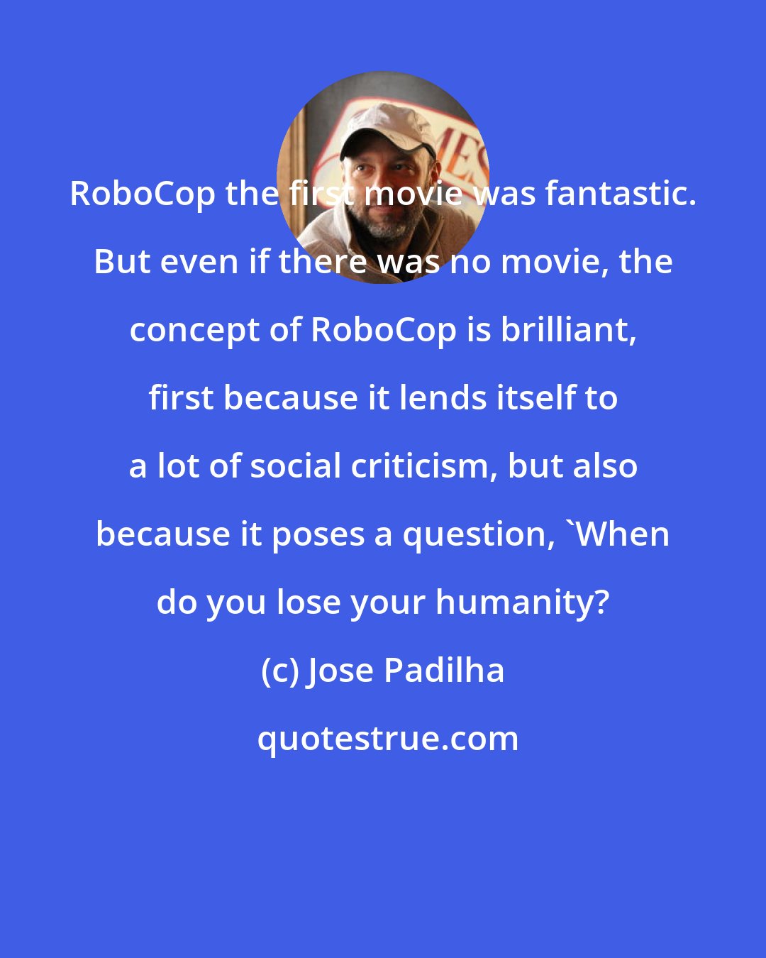 Jose Padilha: RoboCop the first movie was fantastic. But even if there was no movie, the concept of RoboCop is brilliant, first because it lends itself to a lot of social criticism, but also because it poses a question, 'When do you lose your humanity?