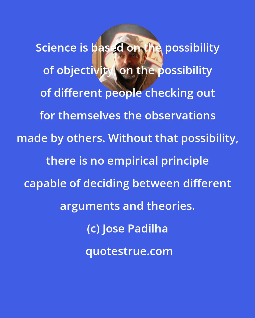 Jose Padilha: Science is based on the possibility of objectivity, on the possibility of different people checking out for themselves the observations made by others. Without that possibility, there is no empirical principle capable of deciding between different arguments and theories.