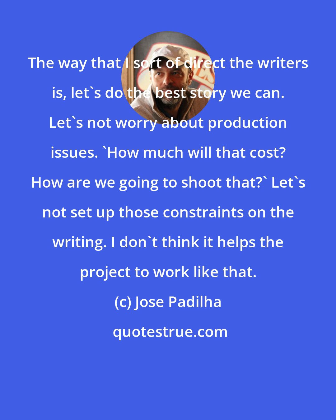 Jose Padilha: The way that I sort of direct the writers is, let's do the best story we can. Let's not worry about production issues. 'How much will that cost? How are we going to shoot that?' Let's not set up those constraints on the writing. I don't think it helps the project to work like that.