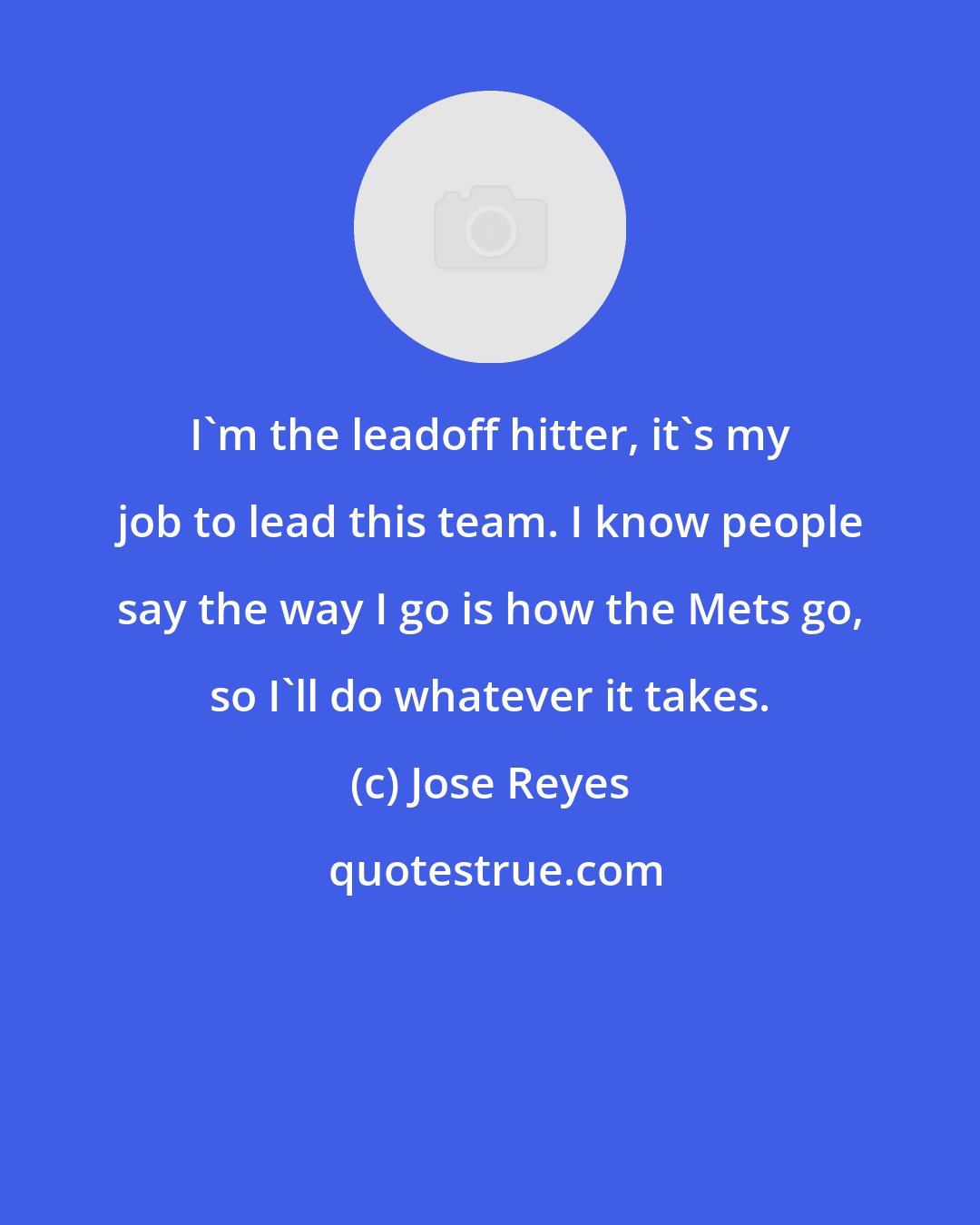 Jose Reyes: I'm the leadoff hitter, it's my job to lead this team. I know people say the way I go is how the Mets go, so I'll do whatever it takes.