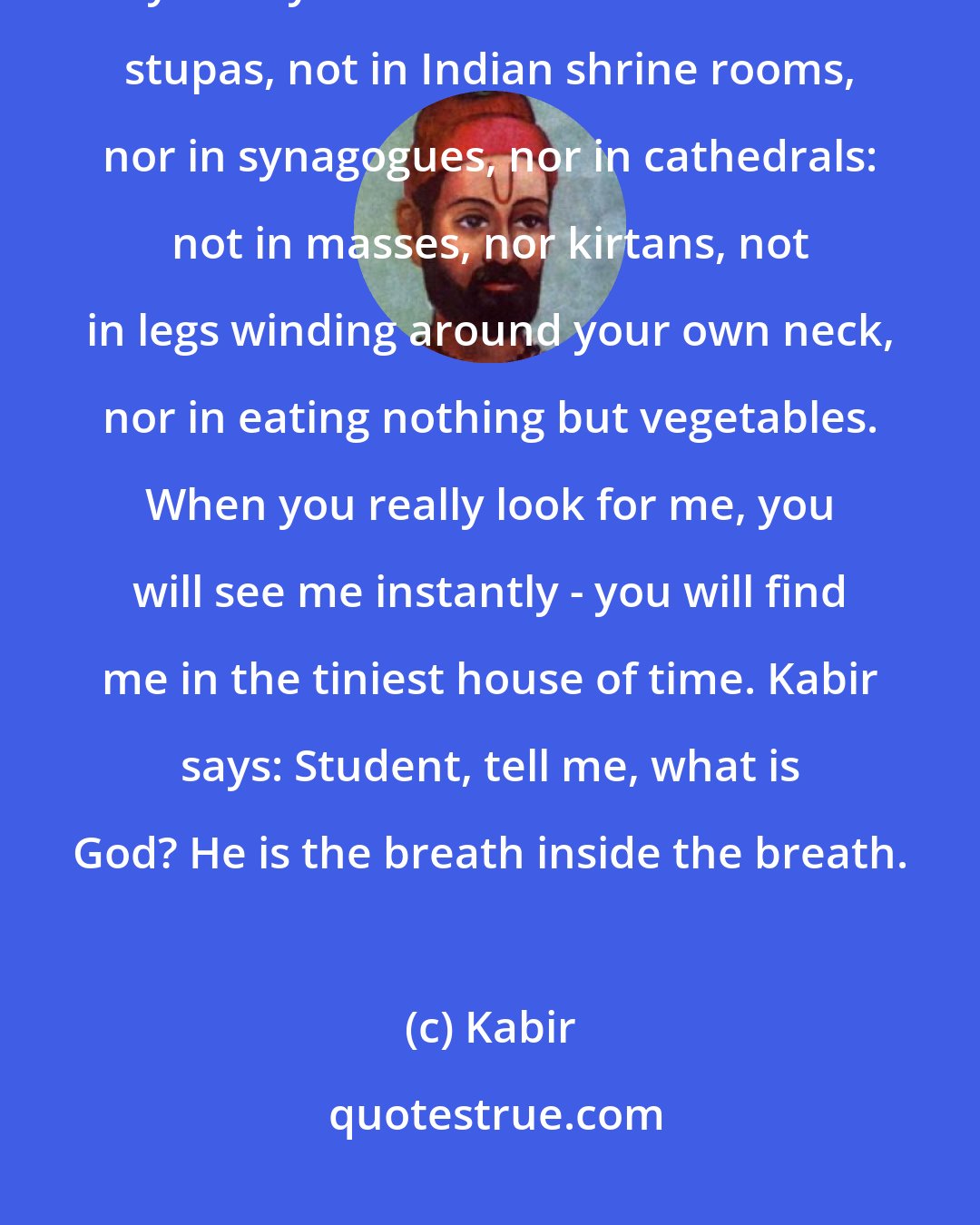 Kabir: Are you looking for me? I am in the next seat. My shoulder is against yours. you will not find me in the stupas, not in Indian shrine rooms, nor in synagogues, nor in cathedrals: not in masses, nor kirtans, not in legs winding around your own neck, nor in eating nothing but vegetables. When you really look for me, you will see me instantly - you will find me in the tiniest house of time. Kabir says: Student, tell me, what is God? He is the breath inside the breath.