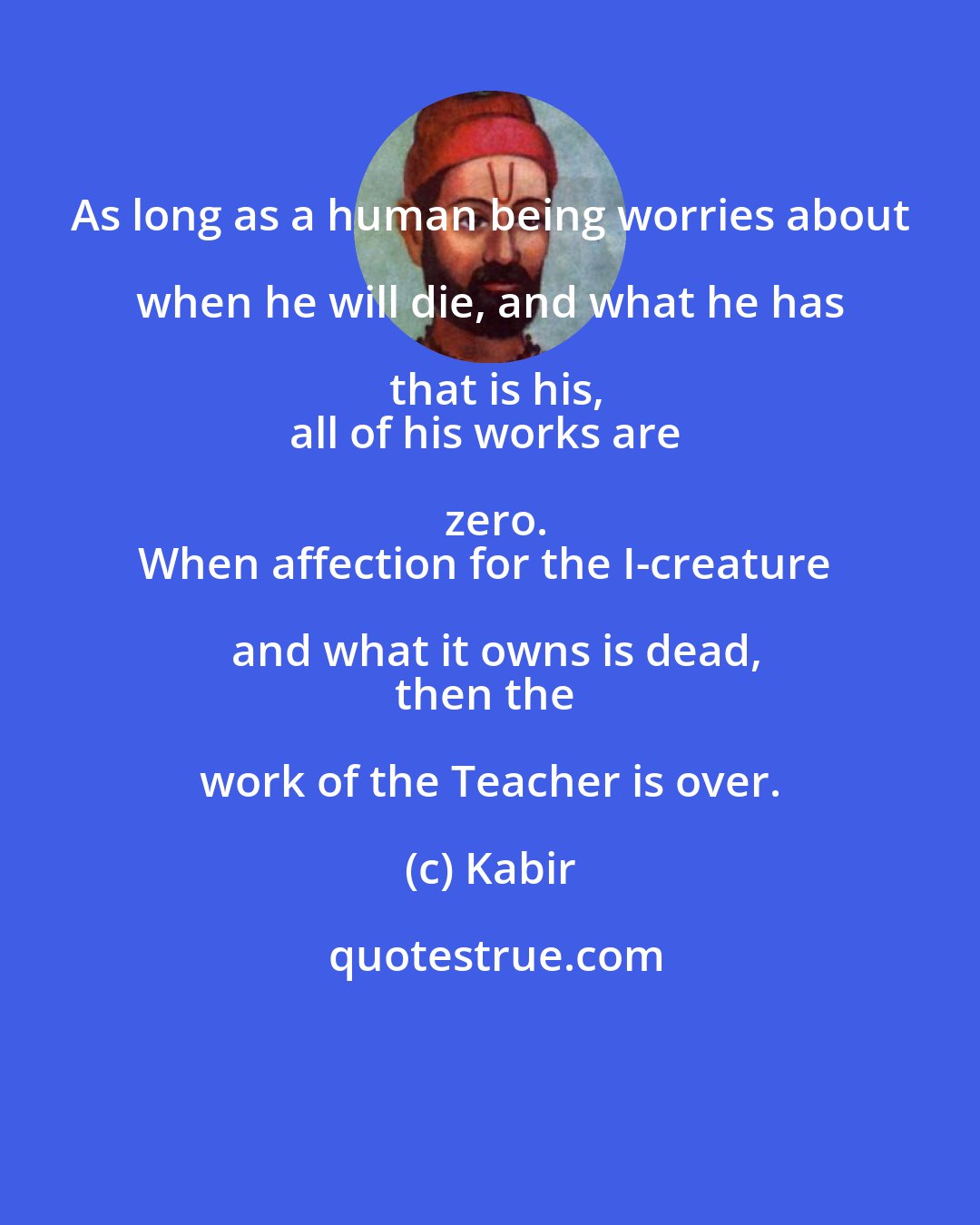 Kabir: As long as a human being worries about when he will die, and what he has that is his,
all of his works are zero.
When affection for the I-creature and what it owns is dead,
then the work of the Teacher is over.