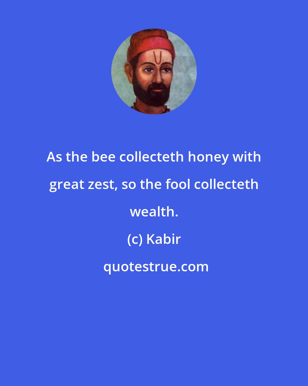 Kabir: As the bee collecteth honey with great zest, so the fool collecteth wealth.