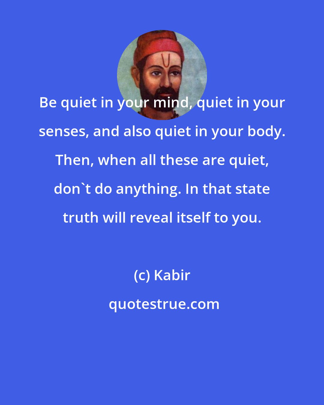 Kabir: Be quiet in your mind, quiet in your senses, and also quiet in your body. Then, when all these are quiet, don't do anything. In that state truth will reveal itself to you.