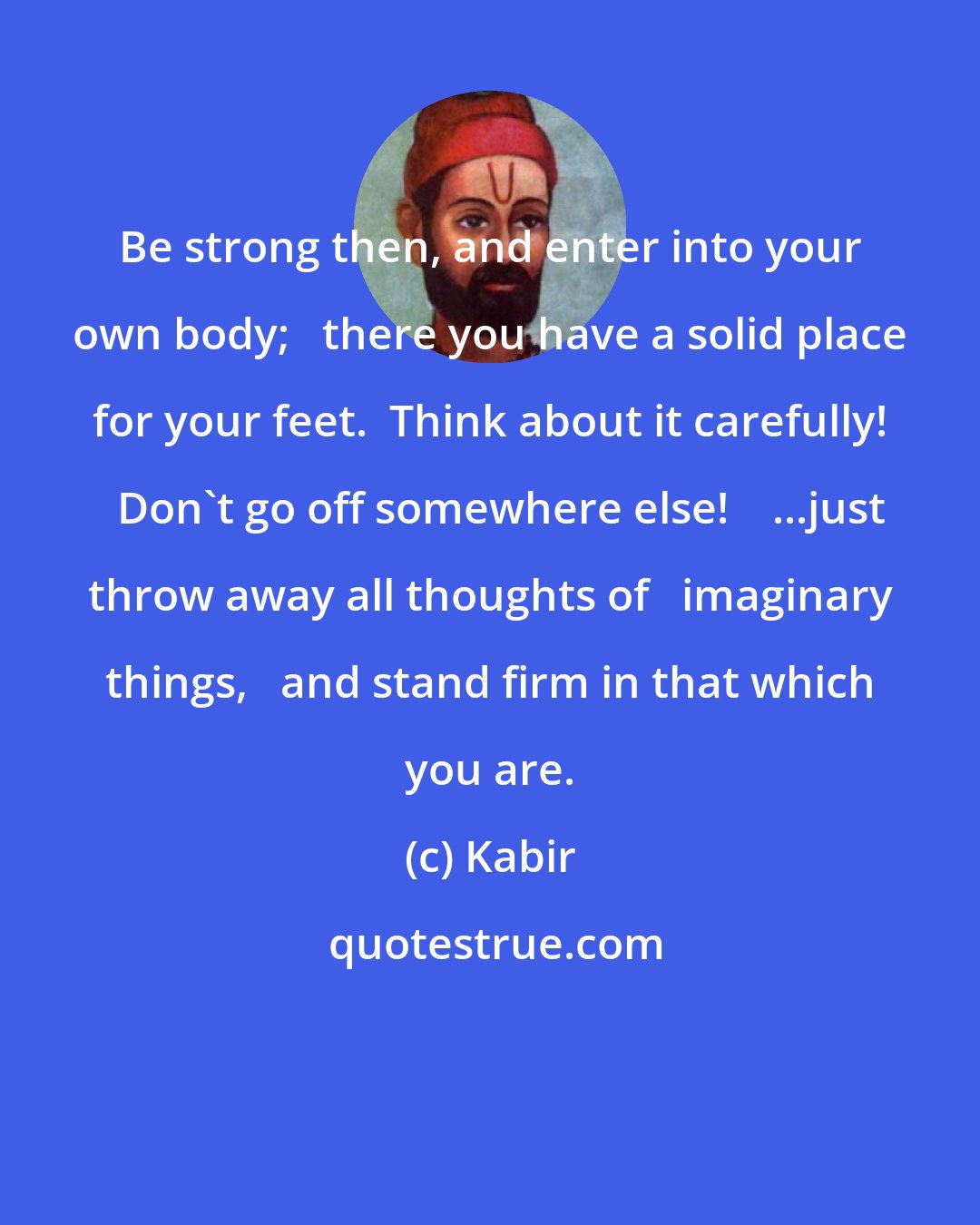 Kabir: Be strong then, and enter into your own body;   there you have a solid place for your feet.  Think about it carefully!   Don't go off somewhere else!    ...just throw away all thoughts of   imaginary things,   and stand firm in that which you are.