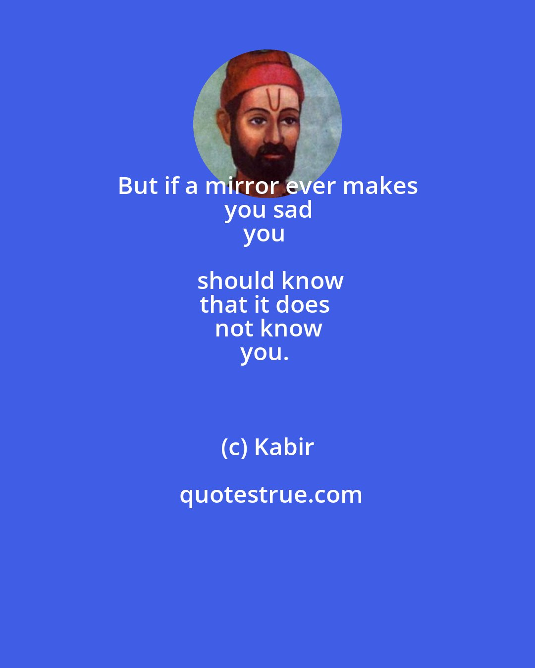 Kabir: But if a mirror ever makes 
you sad
you should know
that it does 
not know
you.