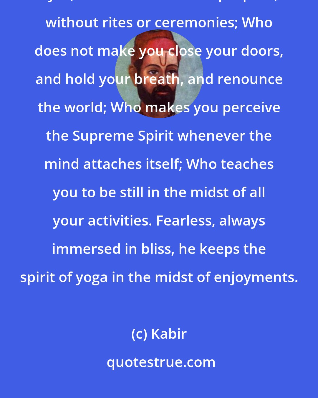 Kabir: He is the real Guru Who can reveal the form of the formless before your eyes; who teaches the simple path, without rites or ceremonies; Who does not make you close your doors, and hold your breath, and renounce the world; Who makes you perceive the Supreme Spirit whenever the mind attaches itself; Who teaches you to be still in the midst of all your activities. Fearless, always immersed in bliss, he keeps the spirit of yoga in the midst of enjoyments.